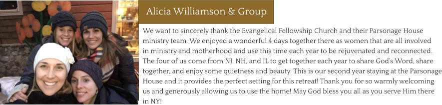 We want to sincerely thank the Evangelical Fellowship Church and their Parsonage House ministry team. We enjoyed a wonderful 4 days together there as women that are all involved in ministry and motherhood and use this time each year to be rejuvenated and reconnected. The four of us come from NJ, NH, and IL to get together each year to share God's Word, share together, and enjoy some quietness and beauty. This is our second year staying at the Parsonage House and it provides the perfect setting for this retreat! Thank you for so warmly welcoming us and generously allowing us to use the home! May God bless you all as you serve Him there in NY! Alicia Williamson & Group