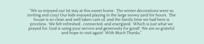 “We so enjoyed our 1st stay at this sweet home.  The winter decorations were so  inviting and cozy! Our kids enjoyed playing in the large snowy yard for hours.  The  house is so clean and well taken care of, and the family time we had here is  priceless.  We felt refreshed , connected, and energized.  Which is just what we  prayed for, God is using your service and generosity for good!  We are so grateful  and hope to visit again!  With Much Thanks.”