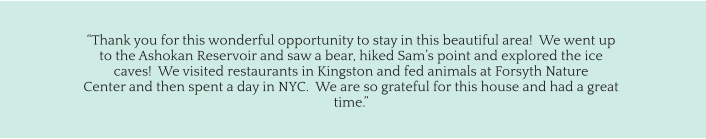 “Thank you for this wonderful opportunity to stay in this beautiful area!  We went up  to the Ashokan Reservoir and saw a bear, hiked Sam’s point and explored the ice  caves!  We visited restaurants in Kingston and fed animals at Forsyth Nature  Center and then spent a day in NYC.  We are so grateful for this house and had a great  time.”