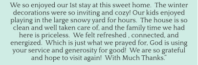 We so enjoyed our 1st stay at this sweet home.  The winter decorations were so inviting and cozy! Our kids enjoyed playing in the large snowy yard for hours.  The house is so clean and well taken care of, and the family time we had here is priceless.  We felt refreshed , connected, and energized.  Which is just what we prayed for, God is using your service and generosity for good!  We are so grateful and hope to visit again!  With Much Thanks.”