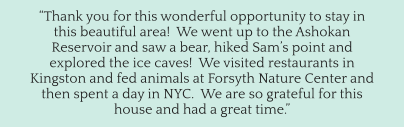“Thank you for this wonderful opportunity to stay in this beautiful area!  We went up to the Ashokan Reservoir and saw a bear, hiked Sam’s point and explored the ice caves!  We visited restaurants in Kingston and fed animals at Forsyth Nature Center and then spent a day in NYC.  We are so grateful for this house and had a great time.”